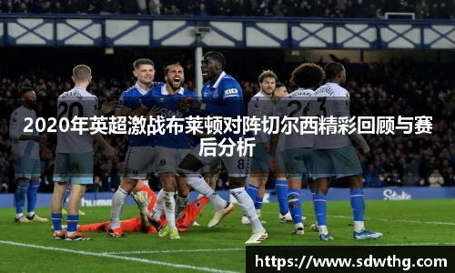2020年英超激战布莱顿对阵切尔西精彩回顾与赛后分析